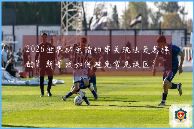 2026世界杯竞猜的串关玩法是怎样的？新手该如何避免常见误区？